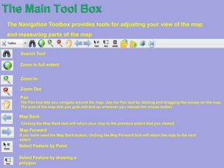 The Tool MenuThis Toolbox contains a number of Toolbars which display the various tools that are available for interacting with and using your map. 2.   A Toolbox (found in the Toolbox) is where all the tools and functions are    organized.