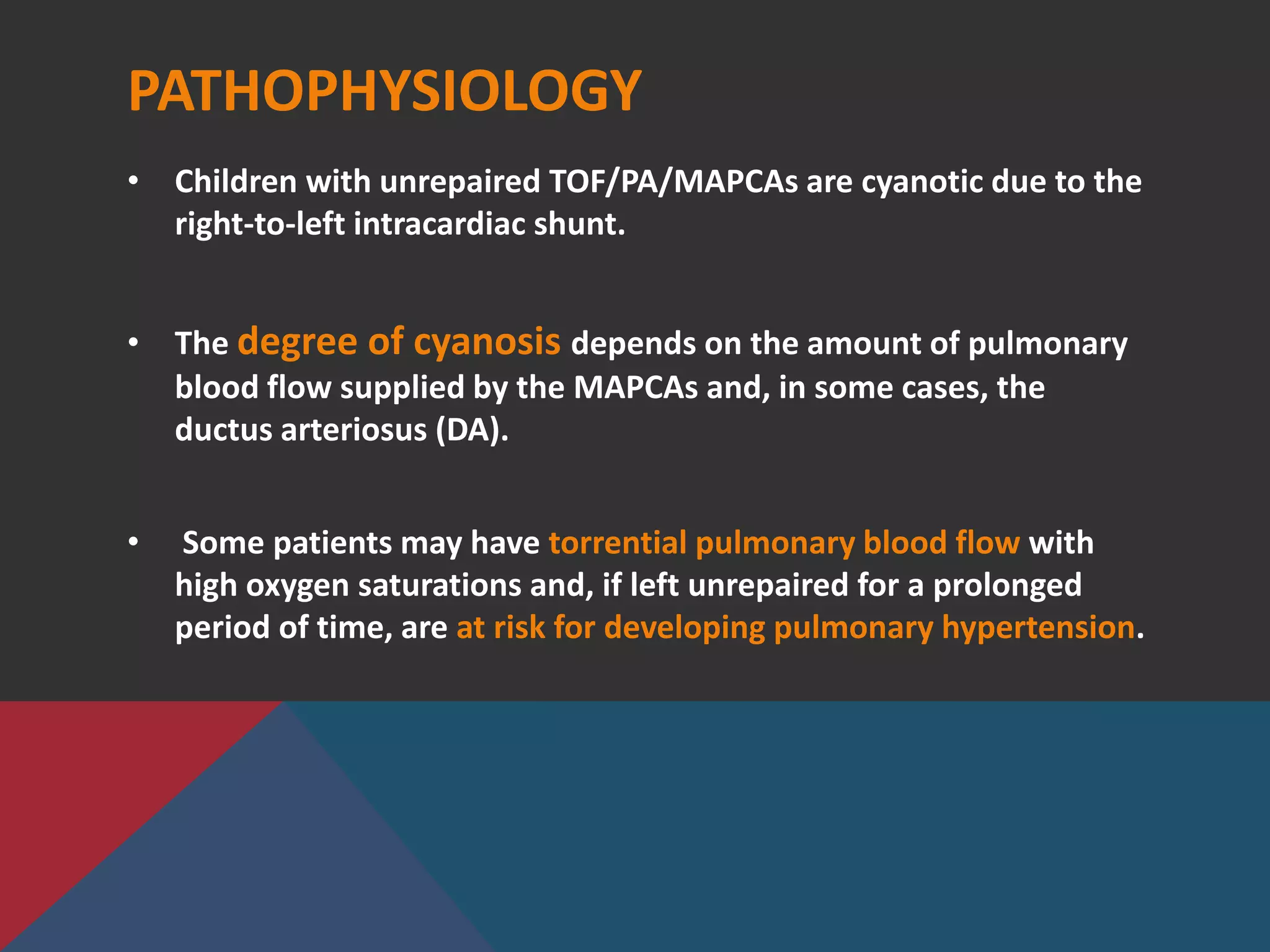 PATHOPHYSIOLOGY
• Children with unrepaired TOF/PA/MAPCAs are cyanotic due to the
right-to-left intracardiac shunt.
• The degree of cyanosis depends on the amount of pulmonary
blood flow supplied by the MAPCAs and, in some cases, the
ductus arteriosus (DA).
• Some patients may have torrential pulmonary blood flow with
high oxygen saturations and, if left unrepaired for a prolonged
period of time, are at risk for developing pulmonary hypertension.
 