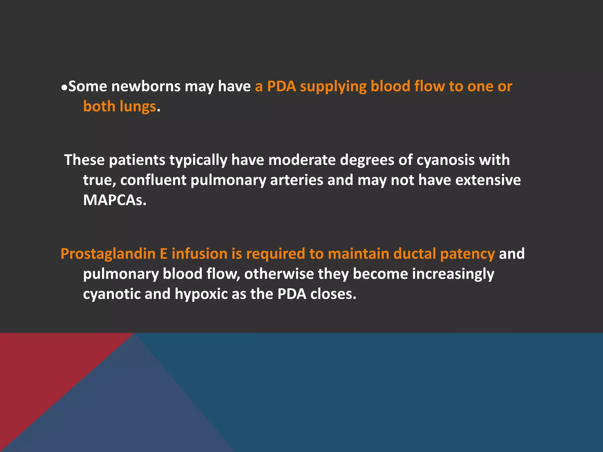 ●Some newborns may have a PDA supplying blood flow to one or
both lungs.
These patients typically have moderate degrees of cyanosis with
true, confluent pulmonary arteries and may not have extensive
MAPCAs.
Prostaglandin E infusion is required to maintain ductal patency and
pulmonary blood flow, otherwise they become increasingly
cyanotic and hypoxic as the PDA closes.
 