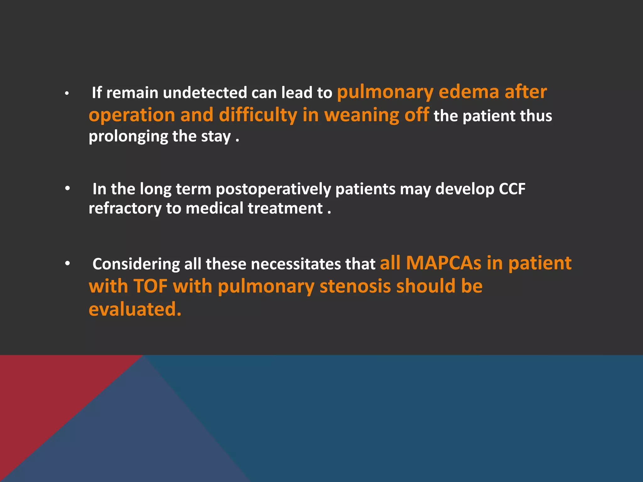 • If remain undetected can lead to pulmonary edema after
operation and difficulty in weaning off the patient thus
prolonging the stay .
• In the long term postoperatively patients may develop CCF
refractory to medical treatment .
• Considering all these necessitates that all MAPCAs in patient
with TOF with pulmonary stenosis should be
evaluated.
 