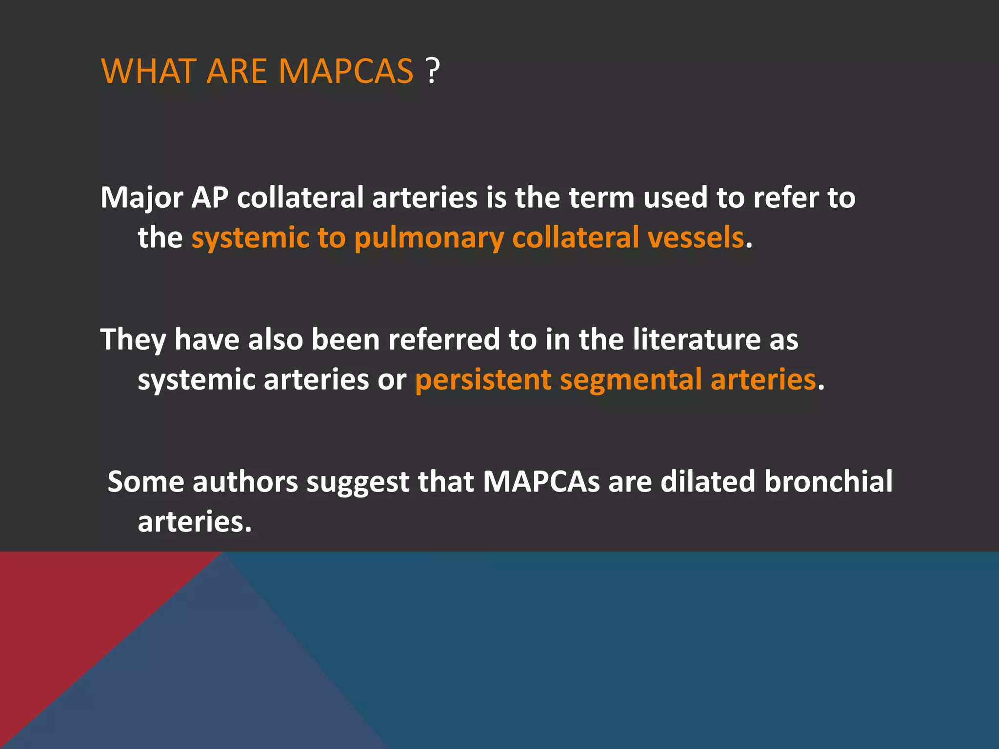 WHAT ARE MAPCAS ?
Major AP collateral arteries is the term used to refer to
the systemic to pulmonary collateral vessels.
They have also been referred to in the literature as
systemic arteries or persistent segmental arteries.
Some authors suggest that MAPCAs are dilated bronchial
arteries.
 