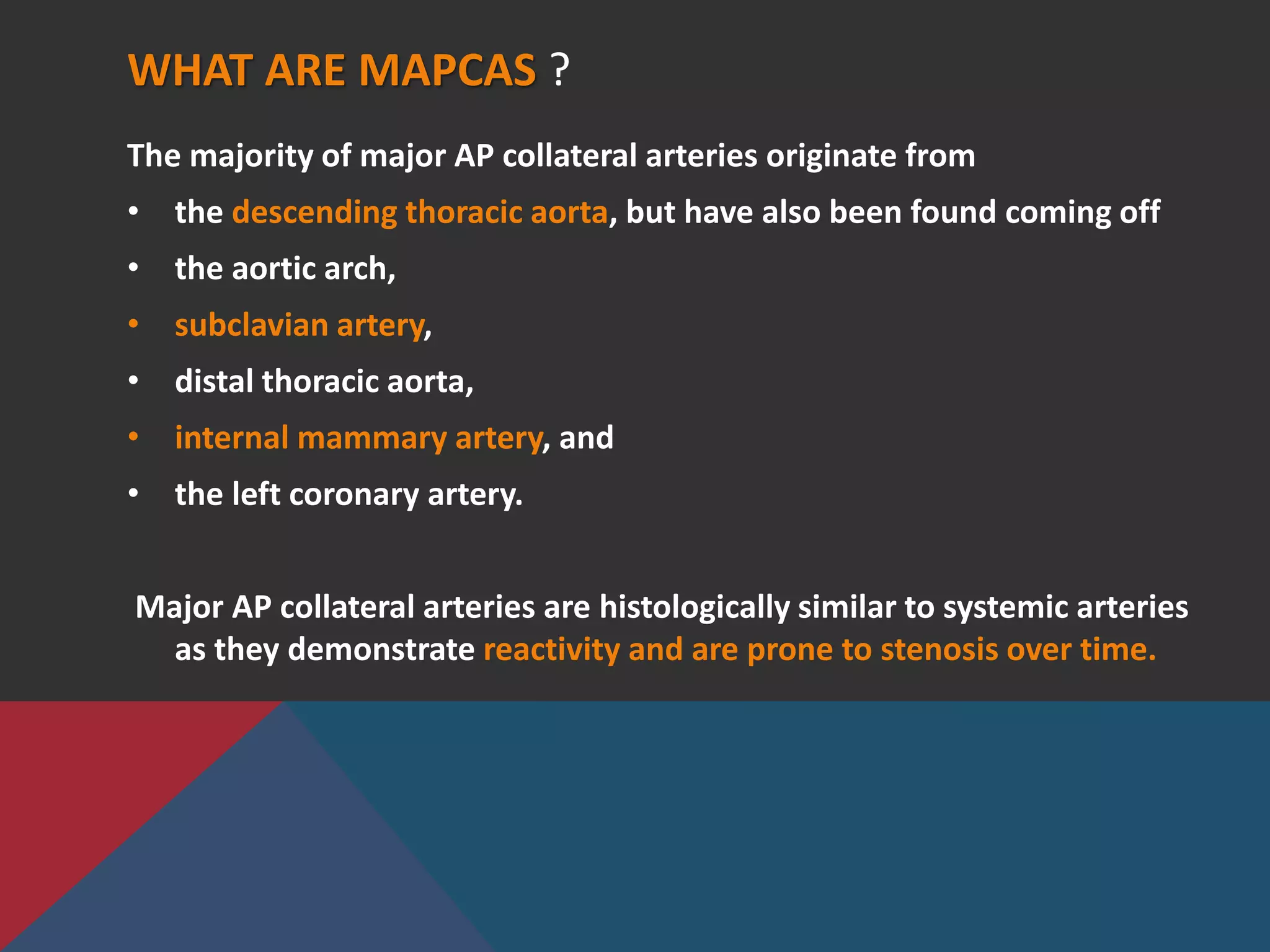 WHAT ARE MAPCAS ?
The majority of major AP collateral arteries originate from
• the descending thoracic aorta, but have also been found coming off
• the aortic arch,
• subclavian artery,
• distal thoracic aorta,
• internal mammary artery, and
• the left coronary artery.
Major AP collateral arteries are histologically similar to systemic arteries
as they demonstrate reactivity and are prone to stenosis over time.
 