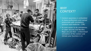 WHY
CONTEXT?
• Context awareness is embedded
in many professions and trained
extensively with simulations
(aviation and medicine – CPR)
• Its even easier to do simulations
in cyber security and Wardley
Maps are just that - a theoretical
simulation of the context and
climate your business is in
 