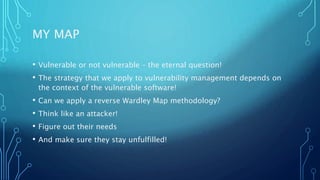 MY MAP
• Vulnerable or not vulnerable – the eternal question!
• The strategy that we apply to vulnerability management depends on
the context of the vulnerable software!
• Can we apply a reverse Wardley Map methodology?
• Think like an attacker!
• Figure out their needs
• And make sure they stay unfulfilled!
 