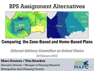 BPS Assignment Alternatives




Comparing the Zone-Based and Home-Based Plans
       External Advisory Committee on School Choice
                             20 February 2012
Marc Draisen / Tim Reardon
Executive Director / Manager of Planning Research
Metropolitan Area Planning Council
 