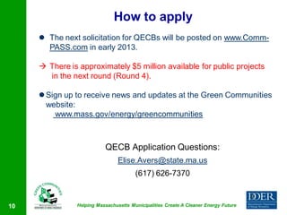 How to apply
      The next solicitation for QECBs will be posted on www.Comm-
       PASS.com in early 2013.

      There is approximately $5 million available for public projects
       in the next round (Round 4).

      Sign up to receive news and updates at the Green Communities
       website:
         www.mass.gov/energy/greencommunities



                           QECB Application Questions:
                                 Elise.Avers@state.ma.us
                                        (617) 626-7370



10              Helping Massachusetts Municipalities Create A Cleaner Energy Future
 