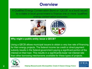 Overview
     A Qualified Energy Conservation Bond or “QECB” is a bond issued
        by a state or local government to finance one or more “qualified
                         energy conservation purposes.”




    Why might a public entity issue a QECB?

    Using a QECB allows municipal issuers to obtain a very low rate of financing
    for their energy projects. The federal income tax credit or direct payment
    subsidy results in the federal government paying a significant portion of the
    interest on their loan. This results in a significantly lower net interest rate
    than other borrowing mechanisms available for these types of projects.



2                 Helping Massachusetts Municipalities Create A Cleaner Energy Future
 
