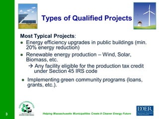 Types of Qualified Projects

    Most Typical Projects:
     Energy efficiency upgrades in public buildings (min.
      20% energy reduction)
     Renewable energy production – Wind, Solar,
      Biomass, etc.
        Any facility eligible for the production tax credit
         under Section 45 IRS code
       Implementing green community programs (loans,
        grants, etc.).




3            Helping Massachusetts Municipalities Create A Cleaner Energy Future
 