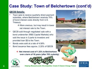 Case Study: Town of Belchertown (cont’d)
    QECB Details:
    •   Town opts to receive quarterly direct payment
        subsidies, where Belchertown receives 70%
        of bond interest costs directly from U.S.
        Treasury
              More onerous, but may result in lower
                net interest rate to the Town.
    •   QECB sold through negotiated sale with a
        bond underwriter (RBS Capital Markets) who
        sold the issue in 3 parts to investors and
        provided loan $$ to the Town.
    •   Bonds were sold at a rate of 4.58%
    •   Bond issuance fees approx. 2.35% of QECB

            Net interest cost of 1.32% to Belchertown
              over a term of 18 years (after 70% subsidy)




5                   Helping Massachusetts Municipalities Create A Cleaner Energy Future
 
