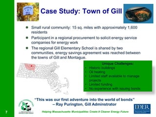 Case Study: Town of Gill

     Small rural community: 15 sq. miles with approximately 1,600
      residents
     Participant in a regional procurement to solicit energy service
      companies for energy work
     The regional Gill Elementary School is shared by two
      communities, energy savings agreement was reached between
      the towns of Gill and Montague.
                                                           Unique Challenges:
                                              •   Historic buildings
                                              •   Oil heating
                                              •   Limited staff available to manage
                                                  projects
                                              •   Limited funding
                                              •   No experience with issuing bonds


         “This was our first adventure into the world of bonds”
                  – Ray Purington, Gill Adminstrator
7            Helping Massachusetts Municipalities Create A Cleaner Energy Future
 