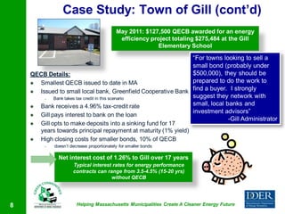 Case Study: Town of Gill (cont’d)
                                            May 2011: $127,500 QECB awarded for an energy
                                             efficiency project totaling $275,484 at the Gill
                                                           Elementary School

                                                               “For towns looking to sell a
                                                               small bond (probably under
    QECB Details:                                              $500,000), they should be
     Smallest QECB issued to date in MA                       prepared to do the work to
     Issued to small local bank, Greenfield Cooperative Bank find a buyer. I strongly
        –   Bank takes tax credit in this scenario             suggest they network with
     Bank receives a 4.96% tax-credit rate                    small, local banks and
                                                               investment advisors”
     Gill pays interest to bank on the loan
                                                                             -Gill Administrator
     Gill opts to make deposits into a sinking fund for 17
      years towards principal repayment at maturity (1% yield)
     High closing costs for smaller bonds, 10% of QECB
         –   doesn’t decrease proportionately for smaller bonds

               Net interest cost of 1.26% to Gill over 17 years
                      Typical interest rates for energy performance
                      contracts can range from 3.5-4.5% (15-20 yrs)
                                      without QECB




8                       Helping Massachusetts Municipalities Create A Cleaner Energy Future
 