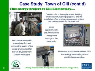Case Study: Town of Gill (cont’d)
    This energy project at Gill Elementary….
                                              Consists of a boiler replacement, building
                                              envelope work, lighting upgrades, and the
                                            installation of an energy management system
                                                  with online access for facilities staff

                                                  Yields
                                             approximately
                                            $11,200 in annual
                                               energy cost
                                              savings to the
      Will provide increased                   community
      physical comfort and
    improve the quality of the
     school environment for
     the 135 Students from                                    Allows this school to use at least 27%
       Gill and Montague                                          less energy by reducing oil and
                                                                      electricity consumption




9                    Helping Massachusetts Municipalities Create A Cleaner Energy Future
 