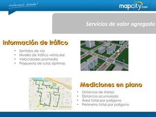 Servicios de valor agregado


Información de tráfico
   •   Sentidos de vía
   •   Niveles de tráfico vehicular
   •   Velocidades promedio
   •   Propuesta de rutas óptimas




                                          Mediciones en plano
                                      •   Distancia de tramo
                                      •   Distancia acumulada
                                      •   Área total por polígono
                                      •   Perímetro total por polígono
 