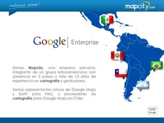 Somos Mapcity, una empresa peruana,
integrante de un grupo latinoamericano con
presencia en 5 países y más de 15 años de
experiencia en cartografía y geobusiness.

Somos representantes únicos de Google Maps
y Earth para Perú, y proveedores de
cartografía para Google Maps en Chile.
 