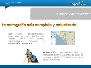 Alcance y actualización


La cartografía más completa y actualizada

   Ejes     viales     geocodificados,
   manzanas, parques, puntos de
   interés,    límites   de     distrito,
   urbanizaciones,      redcode         y
   numeración de cuadras.



                                       Actualización permanente. 90% de
                                       manzanas al 2012. Alcance de 100% de
                                       manzanas al 2013 (poblados con más
                                       de 50 manzanas)
 