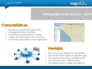 Cartografía como servicio - CAAS


Características
  •   Basada en el principio de Cloud
  •   Cartografía online vía Web
  •   Posibilidad de administrar usuarios
  •   Capas de información por manzana
  •   Funciones especiales y valor agregado



                                              Ventajas
                                         •    No se requiere adquirir la cartografía
                                         •    Se puede utilizar desde cualquier lugar
                                         •    No requiere licencias ni instalaciones
                                         •    Muy fácil de usar; 100% intuitiva
                                         •    Actualizaciones a cargo de Mapcity
 