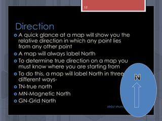 Direction
 A quick glance at a map will show you the
relative direction in which any point lies
from any other point
 A map will always label North
 To determine true direction on a map you
must know where you are starting from
 To do this, a map will label North in three
different ways-
 TN-true north
 MN-Magnetic North
 GN-Grid North
abdul shumz kv kanjikode
12
 