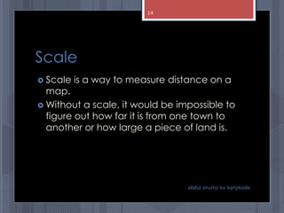 Scale
 Scale is a way to measure distance on a
map.
 Without a scale, it would be impossible to
figure out how far it is from one town to
another or how large a piece of land is.
abdul shumz kv kanjikode
14
 