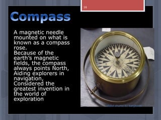 A magnetic needle
mounted on what is
known as a compass
rose.
Because of the
earth’s magnetic
fields, the compass
always points North,
Aiding explorers in
navigation,
Considered the
greatest invention in
the world of
exploration
abdul shumz kv kanjikode
16
 
