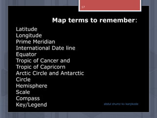 Latitude
Longitude
Prime Meridian
International Date line
Equator
Tropic of Cancer and
Tropic of Capricorn
Arctic Circle and Antarctic
Circle
Hemisphere
Scale
Compass
Key/Legend
Map terms to remember:
abdul shumz kv kanjikode
17
 