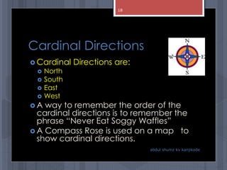 Cardinal Directions
 Cardinal Directions are:
 North
 South
 East
 West
 A way to remember the order of the
cardinal directions is to remember the
phrase “Never Eat Soggy Waffles”
 A Compass Rose is used on a map to
show cardinal directions.
abdul shumz kv kanjikode
18
 