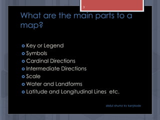 What are the main parts to a
map?
 Key or Legend
 Symbols
 Cardinal Directions
 Intermediate Directions
 Scale
 Water and Landforms
 Latitude and Longitudinal Lines etc.
abdul shumz kv kanjikode
3
 