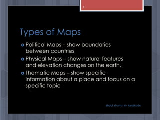 Types of Maps
 Political Maps – show boundaries
between countries
 Physical Maps – show natural features
and elevation changes on the earth.
 Thematic Maps – show specific
information about a place and focus on a
specific topic
abdul shumz kv kanjikode
4
 