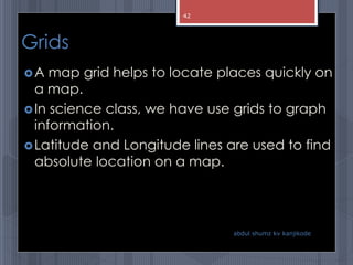 Grids
A map grid helps to locate places quickly on
a map.
In science class, we have use grids to graph
information.
Latitude and Longitude lines are used to find
absolute location on a map.
abdul shumz kv kanjikode
42
 