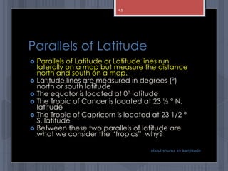 Parallels of Latitude
 Parallels of Latitude or Latitude lines run
laterally on a map but measure the distance
north and south on a map.
 Latitude lines are measured in degrees (°)
north or south latitude
 The equator is located at 0° latitude
 The Tropic of Cancer is located at 23 ½ ° N.
latitude
 The Tropic of Capricorn is located at 23 1/2 °
S. latitude
 Between these two parallels of latitude are
what we consider the “tropics” why?
abdul shumz kv kanjikode
45
 