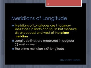 Meridians of Longitude
 Meridians of Longitudes are imaginary
lines that run north and south but measure
distances east and west of the prime
meridian
 Longitude lines are measured in degrees
(°) east or west
 The prime meridian is 0° longitude
abdul shumz kv kanjikode
46
 