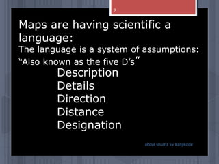 Description
Details
Direction
Distance
Designation
Maps are having scientific a
language:
The language is a system of assumptions:
“Also known as the five D’s”
abdul shumz kv kanjikode
9
 