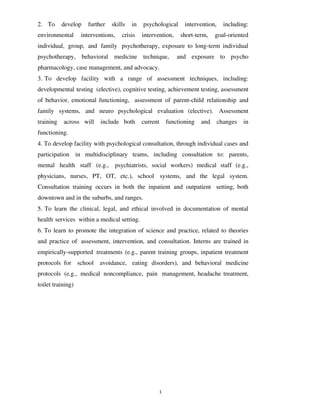 12
2. To develop further skills in psychological intervention, including:
environmental interventions, crisis intervention, short-term, goal-oriented
individual, group, and family psychotherapy, exposure to long-term individual
psychotherapy, behavioral medicine technique, and exposure to psycho
pharmacology, case management, and advocacy.
3. To develop facility with a range of assessment techniques, including:
developmental testing (elective), cognitive testing, achievement testing, assessment
of behavior, emotional functioning, assessment of parent-child relationship and
family systems, and neuro psychological evaluation (elective). Assessment
training across will include both current functioning and changes in
functioning.
4. To develop facility with psychological consultation, through individual cases and
participation in multidisciplinary teams, including consultation to: parents,
mental health staff (e.g., psychiatrists, social workers) medical staff (e.g.,
physicians, nurses, PT, OT, etc.), school systems, and the legal system.
Consultation training occurs in both the inpatient and outpatient setting, both
downtown and in the suburbs, and ranges.
5. To learn the clinical, legal, and ethical involved in documentation of mental
health services within a medical setting.
6. To learn to promote the integration of science and practice, related to theories
and practice of assessment, intervention, and consultation. Interns are trained in
empirically-supported treatments (e.g., parent training groups, inpatient treatment
protocols for school avoidance, eating disorders), and behavioral medicine
protocols (e.g., medical noncompliance, pain management, headache treatment,
toilet training)
lOMoARcPSD|25238877
 