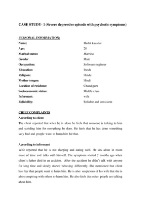 CASE STUDY- 1 (Severe depressive episode with psychotic symptoms)
PERSONAL INFORMATION:
Name: Mohit kaushal
Age: 28
Marital status: Married
Gender: Male
Occupation: Software engineer
Education: Btech
Religion: Hindu
Mother tongue: Hindi
Location of residence Chandigarh
Socioeconomic status: Middle class
Informant: wife
Reliability: Reliable and consistent
CHIEF COMPLAINTS
According to client
The client reported that when he is alone he feels that someone is talking to him
and scolding him for everything he does. He feels that he has done something
very bad and people want to harm him for that.
According to informant
Wife reported that he is not sleeping and eating well. He sits alone in room
most of time and talks with himself. The symptoms started 2 months ago when
client’s father died in an accident. After the accident he didn’t talk with anyone
for long time and slowly started behaving differently. She mentioned that client
has fear that people want to harm him. He is also suspicious of his wife that she is
also conspiring with others to harm him. He also feels that other people are talking
about him.
lOMoARcPSD|25238877
 