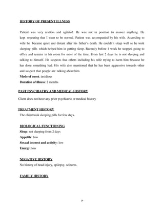 14
HISTORY OF PRESENT ILLNESS
Patient was very restless and agitated. He was not in position to answer anything. He
kept repeating that I want to be normal. Patient was accompanied by his wife. According to
wife he became quiet and distant after his father’s death. He couldn’t sleep well so he took
sleeping pills which helped him in getting sleep. Recently before 1 week he stopped going to
office and remain in his room for most of the time. From last 2 days he is not sleeping and
talking to himself. He suspects that others including his wife trying to harm him because he
has done something bad. His wife also mentioned that he has been aggressive towards other
and suspect that people are talking about him.
Mode of onset: insidious
Duration of illness: 2 months
PAST PSYCHIATRY AND MEDICAL HISTORY
Client does not have any prior psychiatric or medical history
TREATMENT HISTORY
The client took sleeping pills for few days.
BIOLOGICAL FUNCTIONING
Sleep: not sleeping from 2 days
Appetite: low
Sexual interest and activity: low
Energy: low
NEGATIVE HISTORY
No history of head injury, epilepsy, seizures.
FAMILY HISTORY
lOMoARcPSD|25238877
 