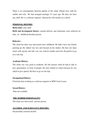 There is no consanguinity between parents of the client. Patient lives with his
mother and wife. He had arranged marriage 2.5 years ago. He does not have
any child. He is a software engineer whereas his wife teaches in a school.
PERSONAL HISTORY
Birth order: only child
Birth and development history: normal delivery and milestones were achieved on
time, no childhood disorder present.
Behavior :
The client has been very introverted since childhood. He didn’t have any friends
growing up. He talked very less and focused on his studies. He does not share
much with anyone and talk very less with his mother and wife. He prefers to go
on a solo trip.
Academic History:
The client was very good in academic. He felt anxious when he had to talk or
give presentation in front of people. He once fainted in school because he was
asked to give speech. He likes to go on solo trip.
Occupational History:
Client has been working as a software engineer in MNC from 6 years.
Sexual History:
Data not available.
PRE MORBID PERSONALITY:
The client was introverted , anxious person.
ALCOHOL AND SUBSTANCE HISTORY:
Occasionally consume alcohol
lOMoARcPSD|25238877
 