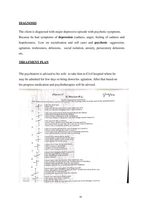 18
DIAGNOSIS
The client is diagnosed with major depressive episode with psychotic symptoms.
Because he had symptoms of depression (sadness, anger, feeling of sadness and
hopelessness. Low on socialization and self care) and psychosis –aggression,
agitation, restlessness, delusions, social isolation, anxiety, persecutory delusions
etc.
TREATMENT PLAN
The psychiatrist is advised to his wife to take him to Civil hospital where he
may be admitted for few days to bring down his agitation. After that based on
his progress medication and psychotherapies will be advised.
lOMoARcPSD|25238877
 