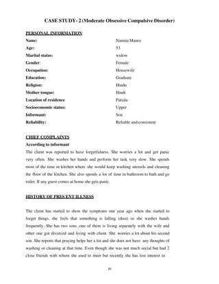 20
CASE STUDY- 2 (Moderate Obsessive Compulsive Disorder)
PERSONAL INFORMATION:
Name: Namita Manro
Age: 53
Marital status: widow
Gender: Female
Occupation: Housewife
Education: Graduate
Religion: Hindu
Mother tongue: Hindi
Location of residence Patiala
Socioeconomic status: Upper
Informant: Son
Reliability: Reliable and consistent
CHIEF COMPLAINTS
According to informant
The client was reported to have forgetfulness. She worries a lot and get panic
very often. She washes her hands and perform her task very slow. She spends
most of the time in kitchen where she would keep washing utensils and cleaning
the floor of the kitchen. She also spends a lot of time in bathroom to bath and go
toilet. If any guest comes at home she gets panic.
HISTORY OF PRES ENT ILLNESS
The client has started to show the symptoms one year ago when she started to
forget things. she feels that something is falling (dust) so she washes hands
frequently. She has two sons .one of them is living separately with the wife and
other one got divorced and living with client. She worries a lot about his second
son. She reports that praying helps her a lot and she does not have any thoughts of
washing or cleaning at that time. Even though she was not much social but had 2
close friends with whom she used to meet but recently she has lost interest in
lOMoARcPSD|25238877
 