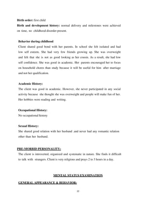 22
Birth order: first child
Birth and development history: normal delivery and milestones were achieved
on time, no childhood disorder present.
Behavior during childhood
Client shared good bond with her parents. In school she felt isolated and had
low self esteem. She had very few friends growing up. She was overweight
and felt that she is not as good looking as her cousin. As a result, she had low
self confidence. She was good in academic. Her parents encouraged her to focus
on household chores than study because it will be useful for him after marriage
and not her qualification.
Academic History:
The client was good in academic. However, she never participated in any social
activity because she thought she was overweight and people will make fun of her.
Her hobbies were reading and writing.
Occupational History:
No occupational history
Sexual History:
She shared good relation with her husband .and never had any romantic relation
other than her husband.
PRE-MORBID PERSONALITY:
The client is introverted, organized and systematic in nature. She finds it difficult
to talk with strangers. Client is very religious and prays 2 to 3 hours in a day.
MENTAL STATUS EXAMINATION
GENERAL APPEARANCE & BEHAVIOR:
lOMoARcPSD|25238877
 