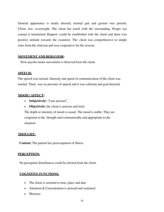 23
General appearance is neatly dressed, normal gait and gesture was present.
Client was overweight. The client has touch with the surrounding. Proper eye
contact is maintained. Rapport could be established with the client and there was
positive attitude towards the examiner. The client was comprehensive to simple
rules from the clinician and was cooperative for the session.
MOVEMENT AND BEHAVIOR:
Slow psycho-motor movement is observed from the client.
SPEECH:
The speech was normal. Intensity and speed of communication of the client was
normal. There was no pressure of speech and it was coherent and goal directed.
MOOD / AFFECT:
• Subjectively: “I am anxious”,
• Objectively: the client is anxious and tired
The depth or intensity of mood is casual. The mood is stable. They are
congruent to the thought and communicable and appropriate to the
situation
THOUGHT:
Content: The patient has preoccupation of illness.
PERCEPTION:
No perceptual disturbances could be elicited from the client.
COGNITIVE FUNCTIONS:
• The client is oriented to time, place and date
• Attention & Concentration is aroused and sustained
• Memory:
lOMoARcPSD|25238877
 