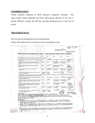 25
INTERPRETATION:
Patient exhibited symptoms of OCD (obsessive compulsive disorder) . The
client washes hands frequently and worry about germs. Because of t h is she is
having difficulty working but still she cant help cleaning because of the fear of
germs.
TREATMENT PLAN:
She was advised do physical activity and relaxation.
Along with medicine she was advised to start counselling session.
lOMoARcPSD|25238877
 