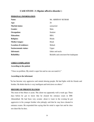 26
CASE STUDY- 3 ( Bipolar affective disorder )
PERSONAL INFORMATION:
Name: Mr. ABHINAV KUMAR
Age: 26
Marital status: unmarried
Gender: Male
Occupation: Student
Education: BBA
Religion: Hindu
Mother tongue: Hindi
Location of residence: Mohali
Socioeconomic status: Upper
Informant: father and uncle
Reliability: Reliable and consistent but inadequate
CHIEF COMPLAINTS
According to the patient
“I have no problem. My mind is super fast and no one can match it.”
According to the informant
“he has become very aggressive and started abusing people. He had fights with his friends and
brother. He thinks that he is very intelligent and look down on others.”
HISTORY OF PRESENT ILLNESS
The onset of the illness is acute. The client was apparently well a week ago. Three
days before he got to know that he cleared his entrance exam in IIM-
Ahmedabad. He had been very ecstatic about it. Later in the evening he got
aggressive to his younger brother who jokingly said that he may have cheated in
entrance exams. He responded him saying that his mind is super fast and he does
not cheat like he does.
lOMoARcPSD|25238877
 