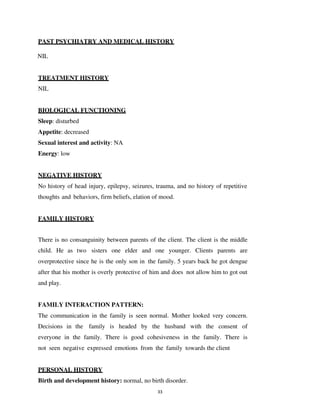 33
PAST PSYCHIATRY AND MEDICAL HISTORY
NIL
TREATMENT HISTORY
NIL
BIOLOGICAL FUNCTIONING
Sleep: disturbed
Appetite: decreased
Sexual interest and activity: NA
Energy: low
NEGATIVE HISTORY
No history of head injury, epilepsy, seizures, trauma, and no history of repetitive
thoughts and behaviors, firm beliefs, elation of mood.
FAMILY HISTORY
There is no consanguinity between parents of the client. The client is the middle
child. He as two sisters one elder and one younger. Clients parents are
overprotective since he is the only son in the family. 5 years back he got dengue
after that his mother is overly protective of him and does not allow him to got out
and play.
FAMILY INTERACTION PATTERN:
The communication in the family is seen normal. Mother looked very concern.
Decisions in the family is headed by the husband with the consent of
everyone in the family. There is good cohesiveness in the family. There is
not seen negative expressed emotions from the family towards the client
PERSONAL HISTORY
Birth and development history: normal, no birth disorder.
lOMoARcPSD|25238877
 