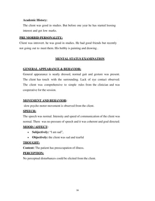 34
Academic History:
The client was good in studies. But before one year he has started loosing
interest and get low marks.
PRE MORBID PERSONALITY:
Client was introvert. he was good in studies. He had good friends but recently
not going out to meet them. His hobby is painting and drawing .
MENTAL STATUS EXAMINATION
GENERAL APPEARANCE & BEHAVIOR:
General appearance is neatly dressed, normal gait and gesture was present.
The client has touch with the surrounding. Lack of eye contact observed.
The client was comprehensive to simple rules from the clinician and was
cooperative for the session.
MOVEMENT AND BEHAVIOR:
slow psycho motor movement is observed from the client.
SPEECH:
The speech was normal. Intensity and speed of communication of the client was
normal. There was no pressure of speech and it was coherent and goal directed.
MOOD / AFFECT:
• Subjectively: “I am sad”,
• Objectively: the client was sad and tearful
THOUGHT:
Content: The patient has preoccupation of illness.
PERCEPTION:
No perceptual disturbances could be elicited from the client.
lOMoARcPSD|25238877
 