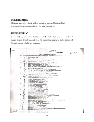 36
INTERPRETATION:
Moderate depressive episode without somatic syndrome. Client exhibited
symptoms of hopelessness, sadness, cries a lot, isolation etc.
TREATMENT PLAN
Doctor had prescribed him Antidepressant. He had asked him to come after 1
weeks. Doctor strongly advised to go for counselling. clearly he had symptoms of
depression cause of which is unknown.
lOMoARcPSD|25238877
 