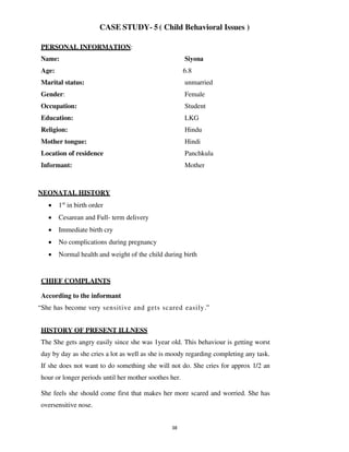 38
CASE STUDY- 5 ( Child Behavioral Issues )
PERSONAL INFORMATION:
Name: Siyona
Age: 6.8
Marital status: unmarried
Gender: Female
Occupation: Student
Education: LKG
Religion: Hindu
Mother tongue: Hindi
Location of residence Panchkula
Informant: Mother
NEONATAL HISTORY
• 1st
in birth order
• Cesarean and Full- term delivery
• Immediate birth cry
• No complications during pregnancy
• Normal health and weight of the child during birth
CHIEF COMPLAINTS
According to the informant
“She has become very sensitive and gets scared easily.”
HISTORY OF PRESENT ILLNESS
The She gets angry easily since she was 1year old. This behaviour is getting worst
day by day as she cries a lot as well as she is moody regarding completing any task.
If she does not want to do something she will not do. She cries for approx 1/2 an
hour or longer periods until her mother soothes her.
She feels she should come first that makes her more scared and worried. She has
oversensitive nose.
lOMoARcPSD|25238877
 