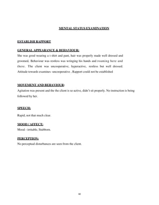 40
MENTAL STATUS EXAMINATION
ESTABLISH RAPPORT
GENERAL APPEARANCE & BEHAVIOUR:
She was good wearing a t shirt and pant, hair was properly made well dressed and
groomed, Behaviour was restless was wringing his hands and roaming here and
there. The client was uncooperative, hyperactive, restless but well dressed.
Attitude towards examines -uncooperative , Rapport could not be established
MOVEMENT AND BEHAVIOUR:
Agitation was present and the the client is so active, didn’t sit properly. No instruction is being
followed by her.
SPEECH:
Rapid, not that much clear.
MOOD / AFFECT:
Mood - irritable, Stubborn.
PERCEPTION:
No perceptual disturbances are seen from the client.
lOMoARcPSD|25238877
 