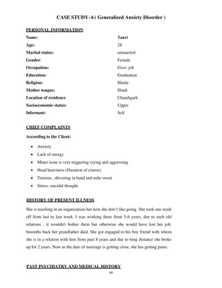 44
CASE STUDY- 6 ( Generalized Anxiety Disorder )
PERSONAL INFORMATION:
Name: Tanvi
Age: 28
Marital status: unmarried
Gender: Female
Occupation: Govt. job
Education: Graduation
Religion: Hindu
Mother tongue: Hindi
Location of residence Chandigarh
Socioeconomic status: Upper
Informant: Self
CHIEF COMPLAINTS
According to the Client:
• Anxiety
• Lack of energy
• Miner issue is very triggering crying and aggressing
• Head heaviness (Duration of course)
• Tension , shivering in hand and mile sweat
• Stress, suicidal thought
HISTORY OF PRESENT ILLNESS
She is teaching in an organization but now she don’t like going. She took one week
off from last to last week. I was working there from 5-6 years, due to such old
relations , it wouldn't bother them but otherwise she would have lost her job.
6months back her grandfather died. She got engaged to his boy friend with whom
she is in a relation with him from past 8 years and due to long distance she broke
up for 2 years. Now as the date of marriage is getting close, she has getting panic.
PAST PSYCHIATRY AND MEDICAL HISTORY
lOMoARcPSD|25238877
 