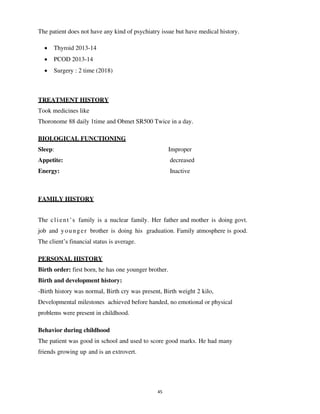 45
The patient does not have any kind of psychiatry issue but have medical history.
• Thyroid 2013-14
• PCOD 2013-14
• Surgery : 2 time (2018)
TREATMENT HISTORY
Took medicines like
Thoronome 88 daily 1time and Obmet SR500 Twice in a day.
BIOLOGICAL FUNCTIONING
Sleep: Improper
Appetite: decreased
Energy: Inactive
FAMILY HISTORY
The client’s family is a nuclear family. Her father and mother is doing govt.
job and younger brother is doing his graduation. Family atmosphere is good.
The client’s financial status is average.
PERSONAL HISTORY
Birth order: first born, he has one younger brother.
Birth and development history:
-Birth history was normal, Birth cry was present, Birth weight 2 kilo,
Developmental milestones achieved before handed, no emotional or physical
problems were present in childhood.
Behavior during childhood
The patient was good in school and used to score good marks. He had many
friends growing up and is an extrovert.
lOMoARcPSD|25238877
 