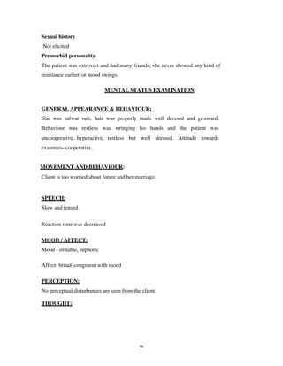 46
Sexual history
Not elicited
Premorbid personality
The patient was extrovert and had many friends, she never showed any kind of
resistance earlier or mood swings.
MENTAL STATUS EXAMINATION
GENERAL APPEARANCE & BEHAVIOUR:
She was salwar suit, hair was properly made well dressed and groomed,
Behaviour was restless was wringing his hands and the patient was
uncooperative, hyperactive, restless but well dressed. Attitude towards
examines- cooperative.
MOVEMENT AND BEHAVIOUR:
Client is too worried about future and her marriage.
SPEECH:
Slow and tensed.
Reaction time was decreased
MOOD / AFFECT:
Mood - irritable, euphoric
Affect- broad–congruent with mood
PERCEPTION:
No perceptual disturbances are seen from the client
THOUGHT:
lOMoARcPSD|25238877
 