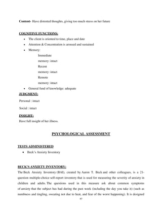 47
Content- Have distorted thoughts, giving too much stress on her future
COGNITIVE FUNCTIONS:
• The client is oriented to time, place and date
• Attention & Concentration is aroused and sustained
• Memory:
Immediate
memory: intact
Recent
memory: intact
Remote
memory: intact
• General fund of knowledge: adequate
JUDGMENT:
Personal : intact
Social : intact
INSIGHT:
Have full insight of her illness.
PSYCHOLOGICAL ASSESSMENT
TESTS ADMINISTERED
• Beck’s Anxiety Inventory
BECK’S ANXIETY INVENTORY:
The Beck Anxiety Inventory (BAI), created by Aaron T. Beck and other colleagues, is a 21-
question multiple-choice self-report inventory that is used for measuring the severity of anxiety in
children and adults. The questions used in this measure ask about common symptoms
of anxiety that the subject has had during the past week (including the day you take it) (such as
numbness and tingling, sweating not due to heat, and fear of the worst happening). It is designed
lOMoARcPSD|25238877
 